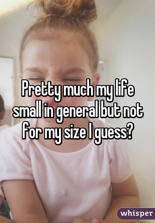 Pretty much my life small in general but not for my size I guess?