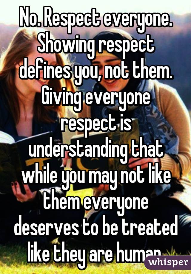 No. Respect everyone. Showing respect defines you, not them. Giving everyone respect is understanding that while you may not like them everyone deserves to be treated like they are human.