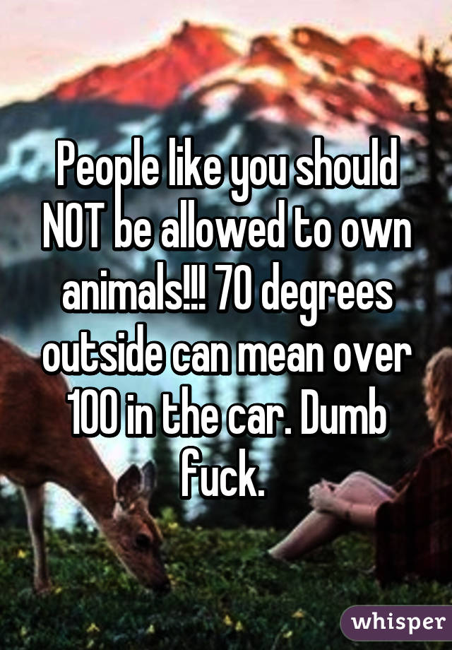 People like you should NOT be allowed to own animals!!! 70 degrees outside can mean over 100 in the car. Dumb fuck. 