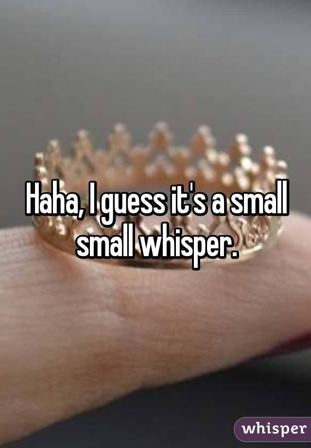 Haha, I guess it's a small small whisper.