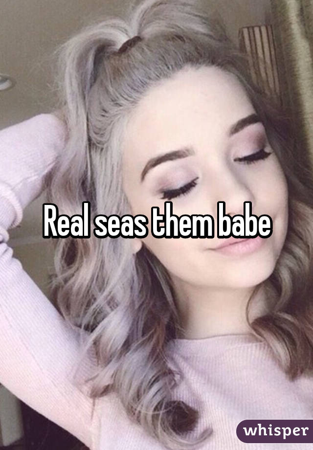 Real seas them babe