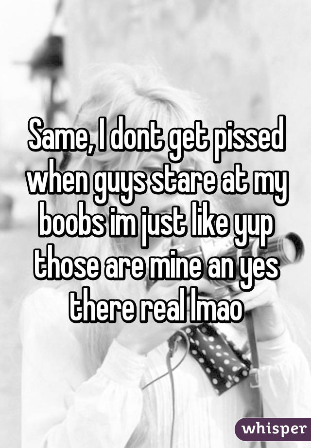 Same, I dont get pissed when guys stare at my boobs im just like yup those are mine an yes there real lmao