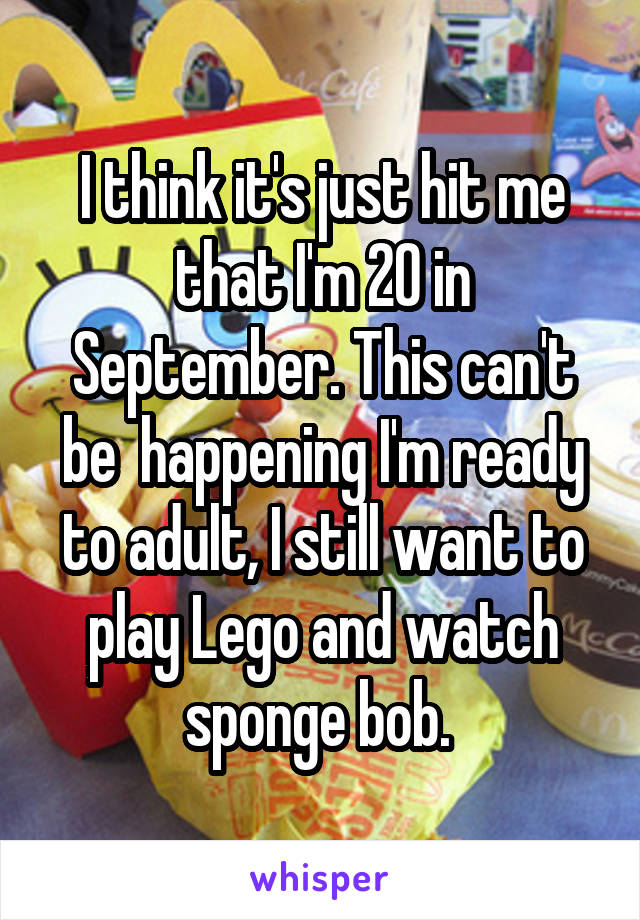 I think it's just hit me that I'm 20 in September. This can't be  happening I'm ready to adult, I still want to play Lego and watch sponge bob. 