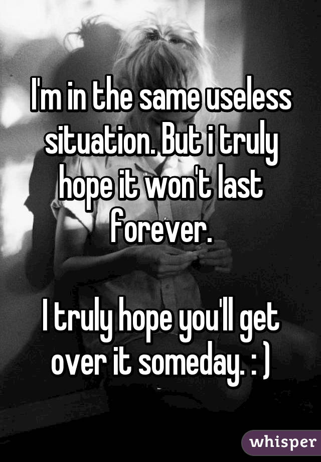 I'm in the same useless situation. But i truly hope it won't last forever.

I truly hope you'll get over it someday. : )