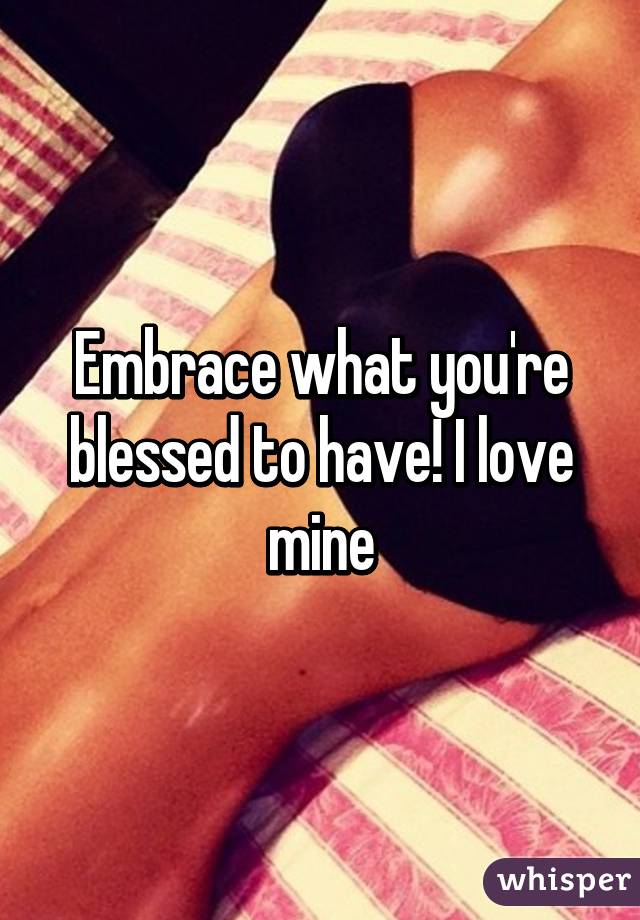 Embrace what you're blessed to have! I love mine