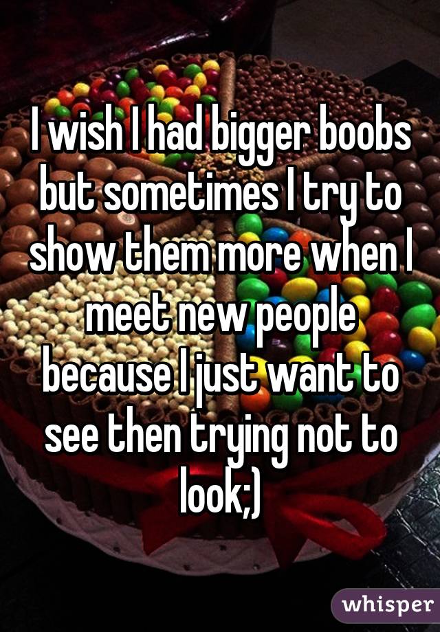 I wish I had bigger boobs but sometimes I try to show them more when I meet new people because I just want to see then trying not to look;)