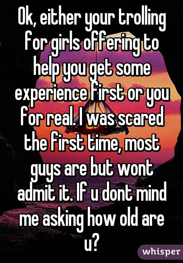 Ok, either your trolling for girls offering to help you get some experience first or you for real. I was scared the first time, most guys are but wont admit it. If u dont mind me asking how old are u?