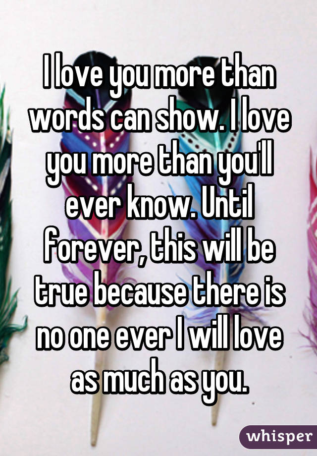 I love you more than words can show. I love you more than you'll ever know. Until forever, this will be true because there is no one ever I will love as much as you.
