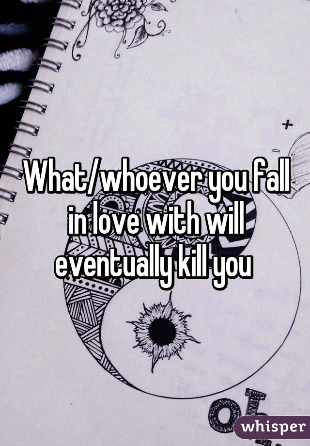 What/whoever you fall in love with will eventually kill you 