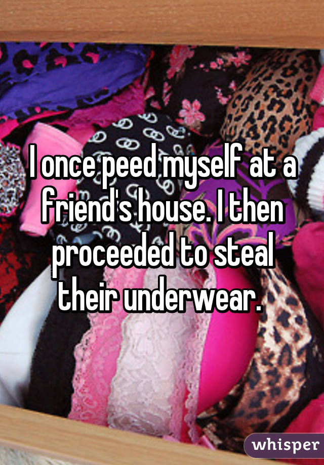 I once peed myself at a friend's house. I then proceeded to steal their underwear. 