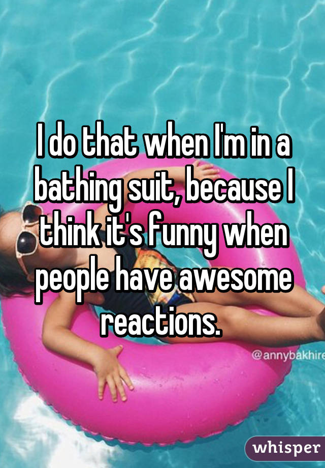 I do that when I'm in a bathing suit, because I think it's funny when people have awesome reactions. 