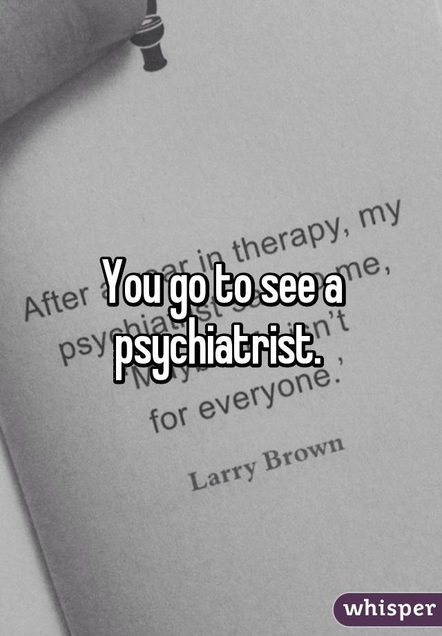 You go to see a psychiatrist. 