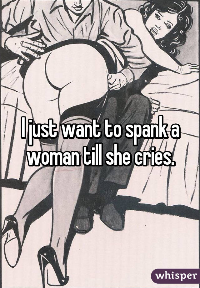 I just want to spank a woman till she cries.
