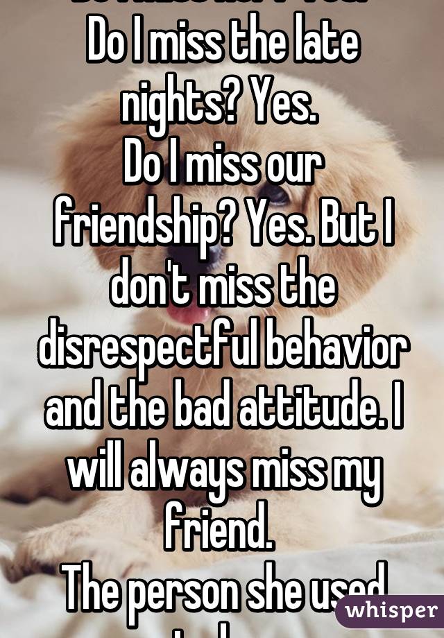 Do I miss her? Yes. 
Do I miss the late nights? Yes. 
Do I miss our friendship? Yes. But I don't miss the disrespectful behavior and the bad attitude. I will always miss my friend. 
The person she used to be. 