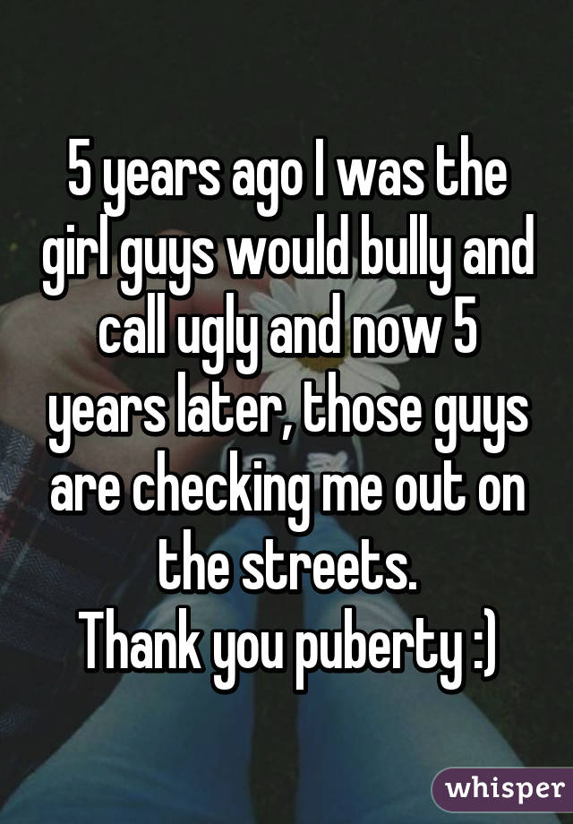5 years ago I was the girl guys would bully and call ugly and now 5 years later, those guys are checking me out on the streets.
Thank you puberty :)