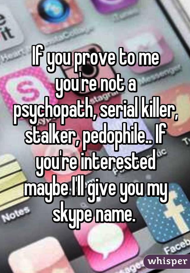 If you prove to me you're not a psychopath, serial killer, stalker, pedophile.. If you're interested maybe I'll give you my skype name. 