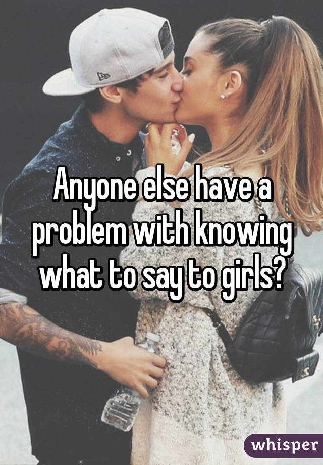 Anyone else have a problem with knowing what to say to girls?