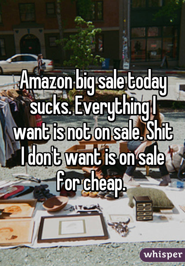 Amazon big sale today sucks. Everything I want is not on sale. Shit I don't want is on sale for cheap. 