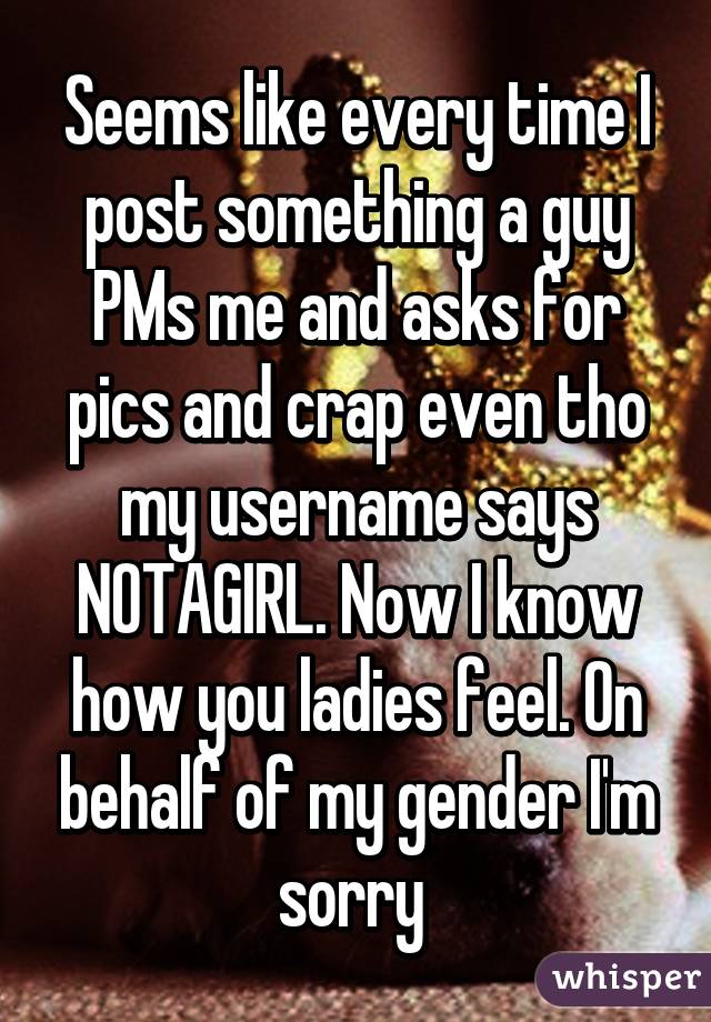 Seems like every time I post something a guy PMs me and asks for pics and crap even tho my username says NOTAGIRL. Now I know how you ladies feel. On behalf of my gender I'm sorry 