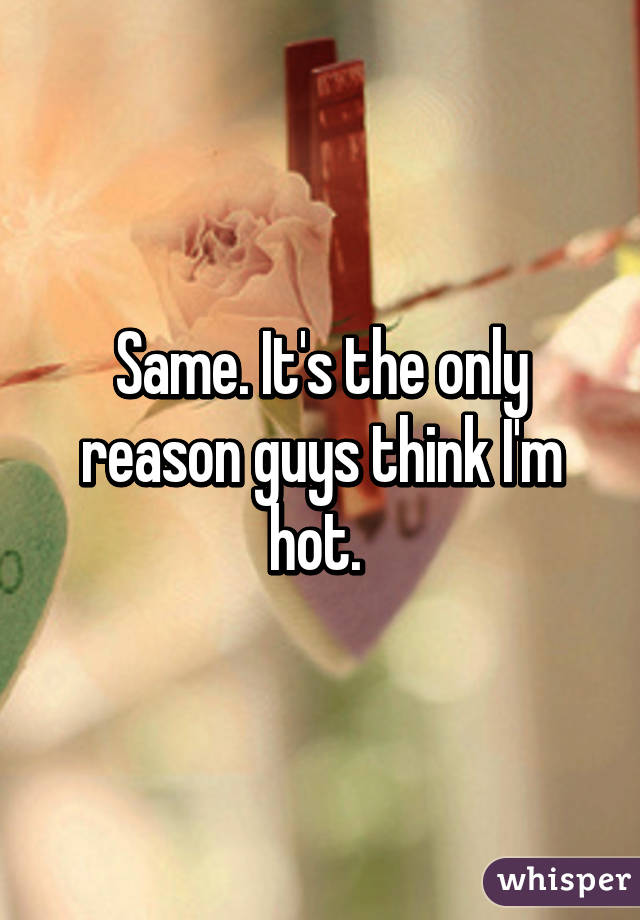 Same. It's the only reason guys think I'm hot. 