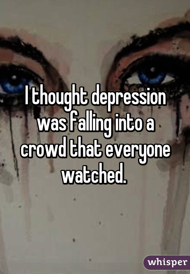 I thought depression was falling into a crowd that everyone watched. 
