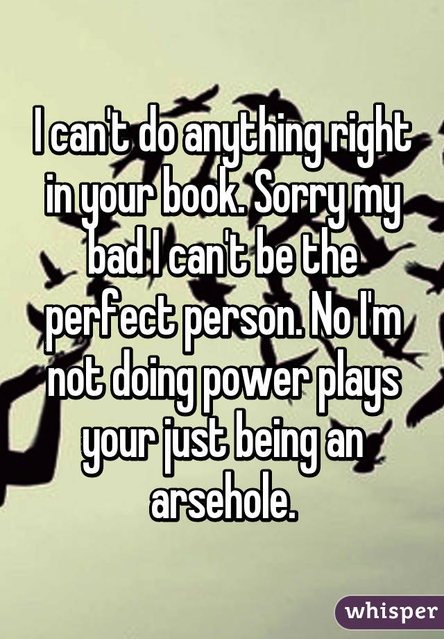 I can't do anything right in your book. Sorry my bad I can't be the perfect person. No I'm not doing power plays your just being an arsehole.