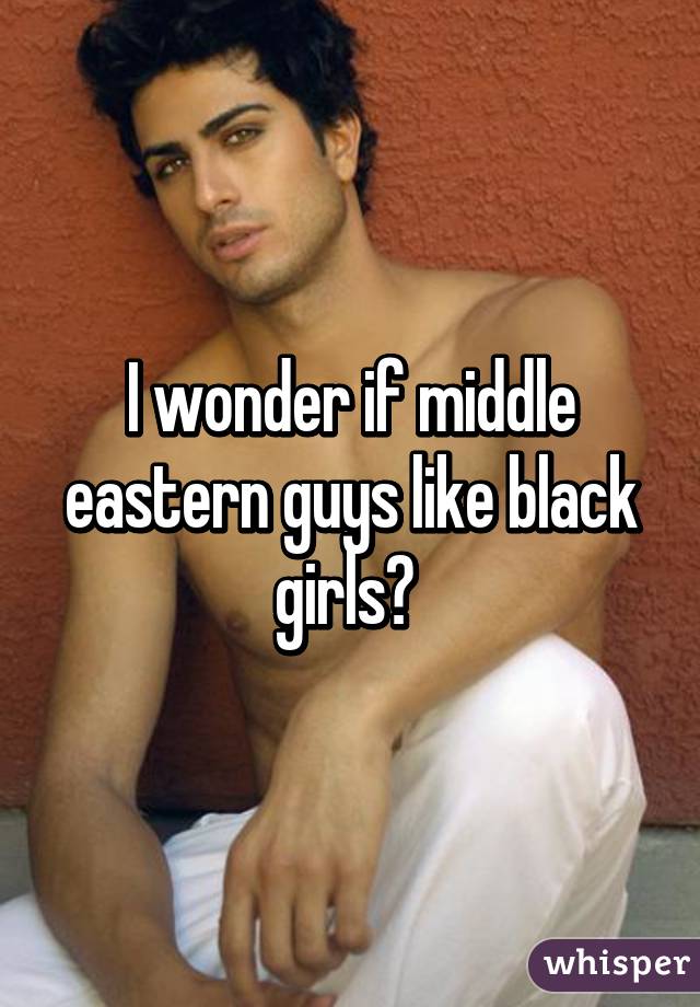 I wonder if middle eastern guys like black girls? 