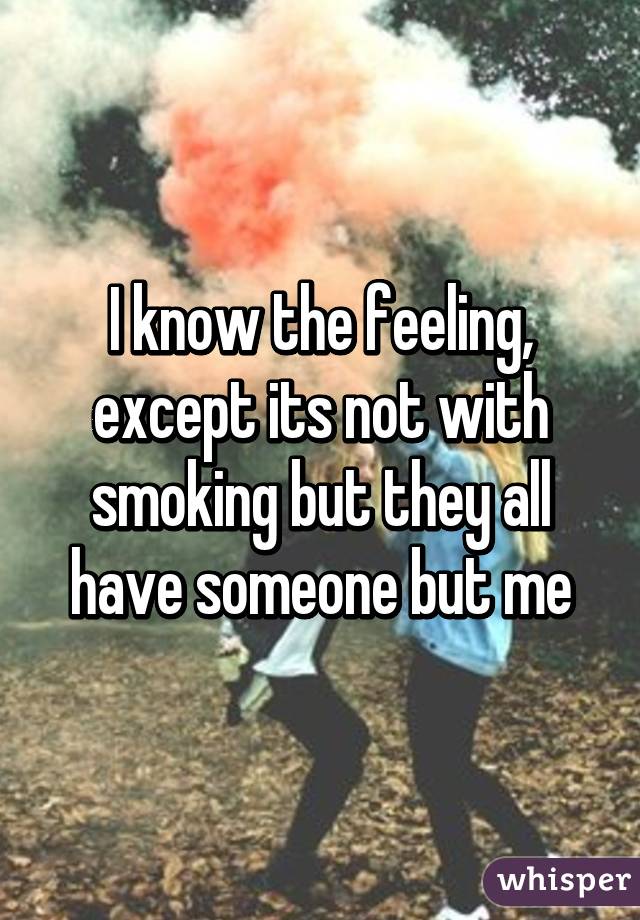 I know the feeling, except its not with smoking but they all have someone but me