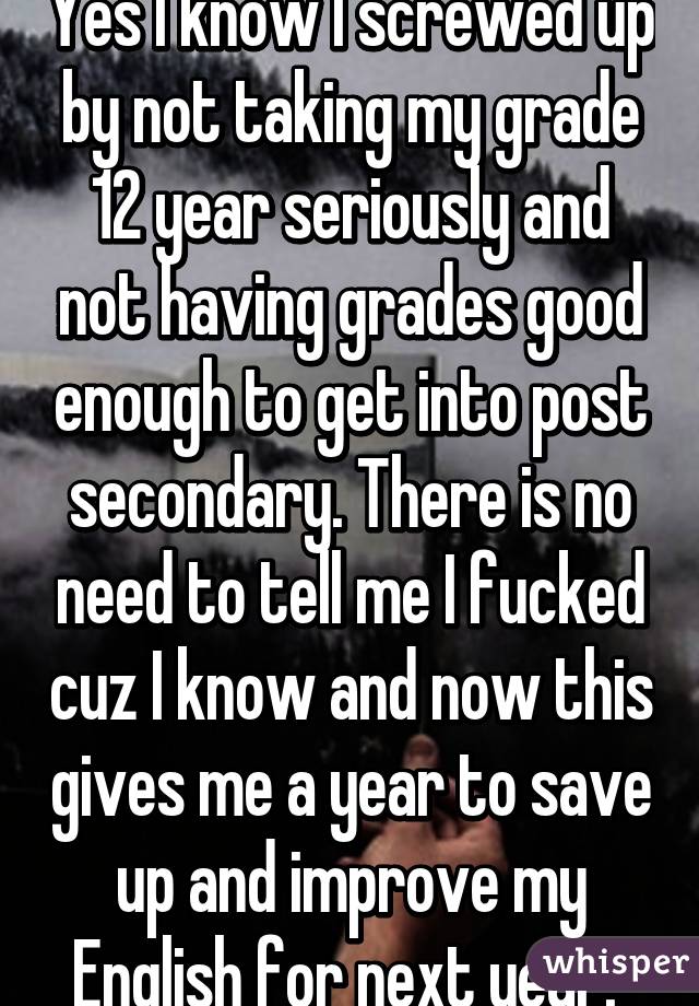 Yes I know I screwed up by not taking my grade 12 year seriously and not having grades good enough to get into post secondary. There is no need to tell me I fucked cuz I know and now this gives me a year to save up and improve my English for next year. 