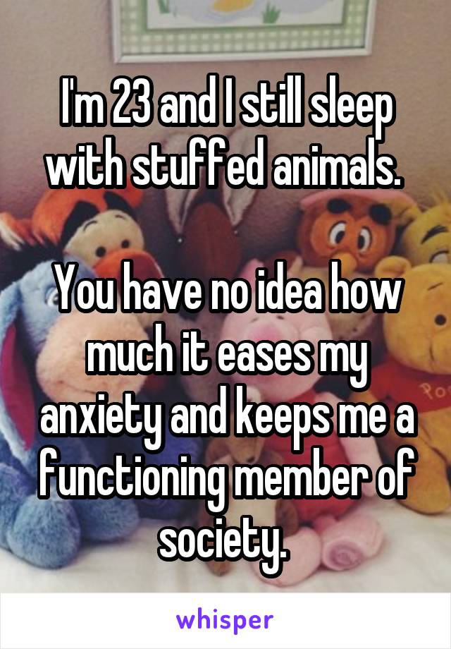 I'm 23 and I still sleep with stuffed animals. 

You have no idea how much it eases my anxiety and keeps me a functioning member of society. 