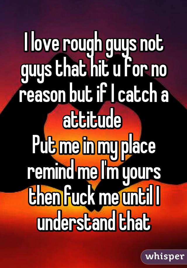 I love rough guys not guys that hit u for no reason but if I catch a attitude 
Put me in my place remind me I'm yours then fuck me until I understand that