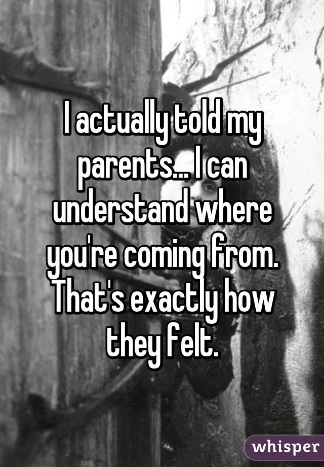 I actually told my parents... I can understand where you're coming from. That's exactly how they felt.