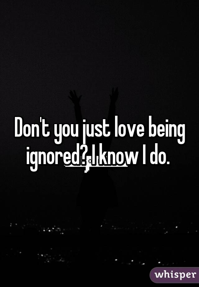 Don't you just love being ignored? I know I do. 