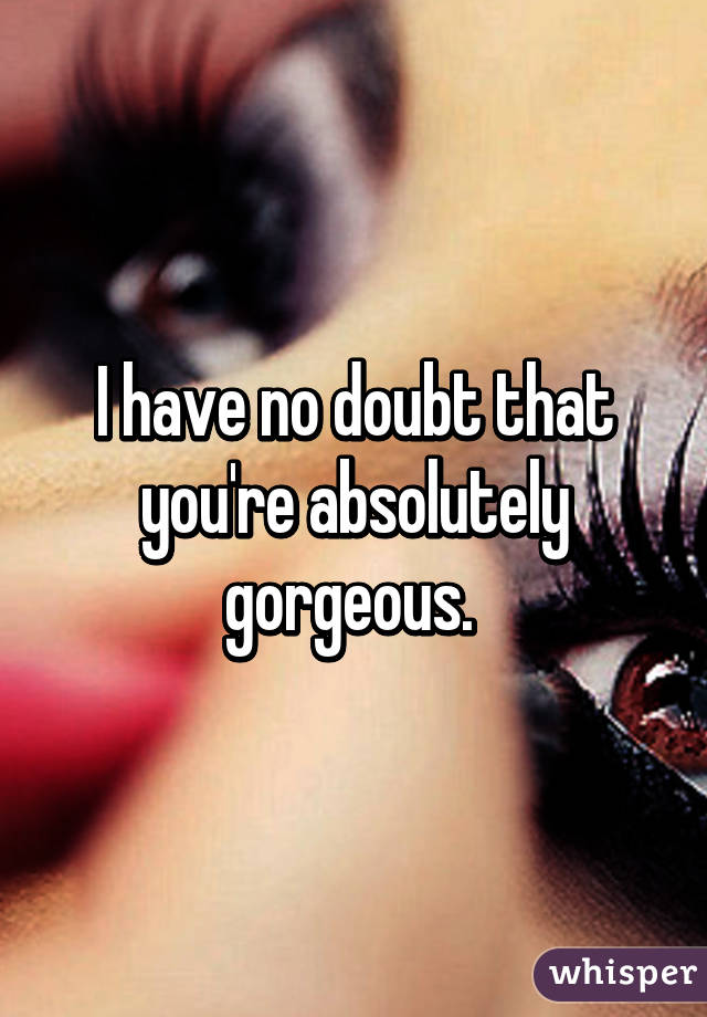 I have no doubt that you're absolutely gorgeous. 