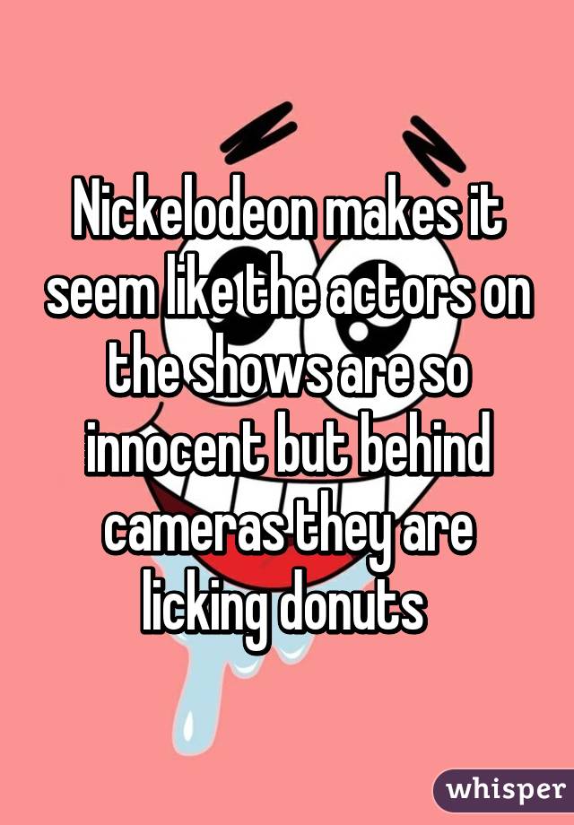 Nickelodeon makes it seem like the actors on the shows are so innocent but behind cameras they are licking donuts 