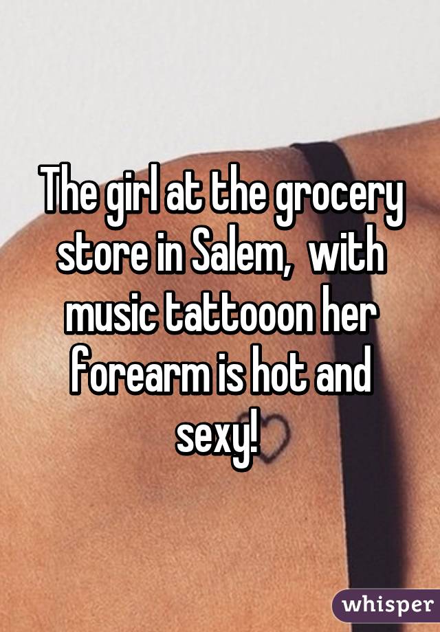 The girl at the grocery store in Salem,  with music tattooon her forearm is hot and sexy! 