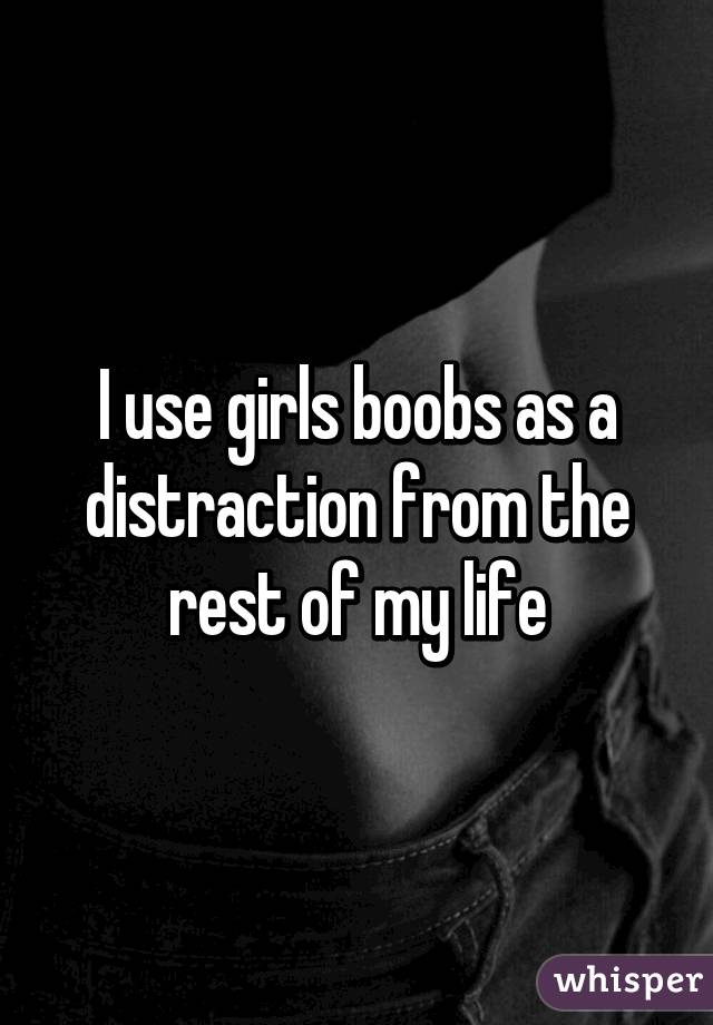 I use girls boobs as a distraction from the rest of my life