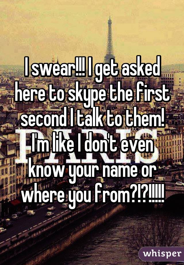 I swear!!! I get asked here to skype the first second I talk to them! I'm like I don't even know your name or where you from?!?!!!!!