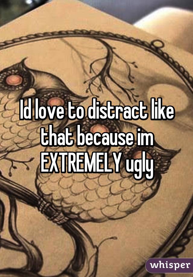 Id love to distract like that because im EXTREMELY ugly