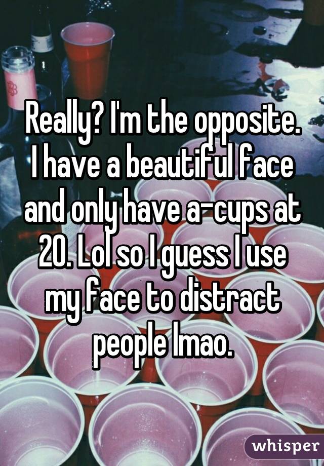 Really? I'm the opposite. I have a beautiful face and only have a-cups at 20. Lol so I guess I use my face to distract people lmao.