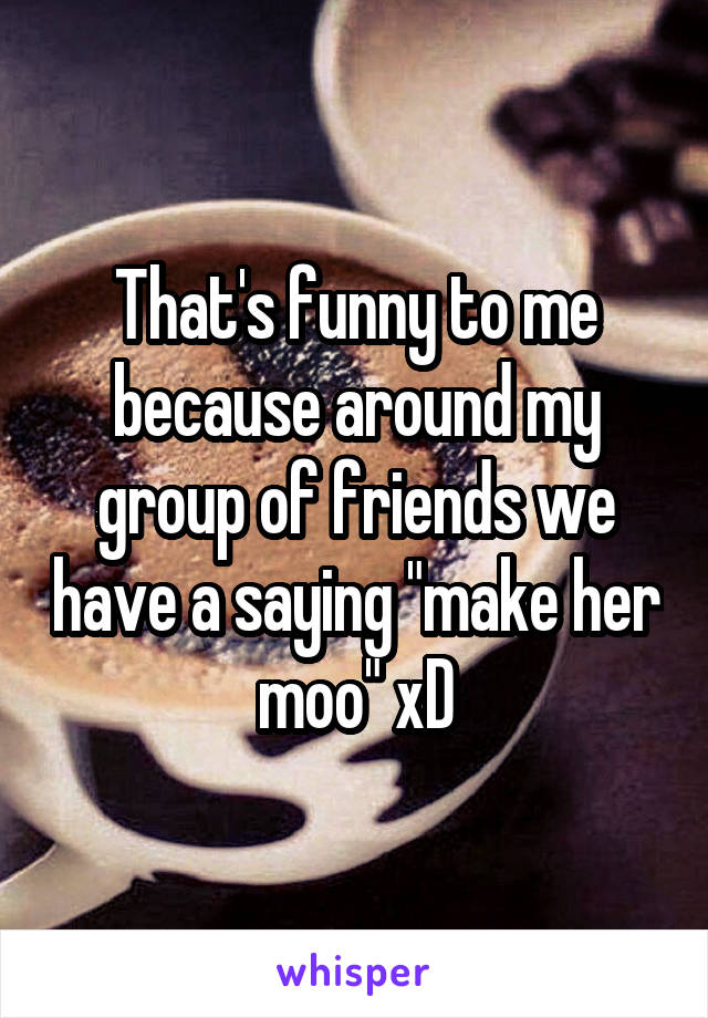 That's funny to me because around my group of friends we have a saying "make her moo" xD