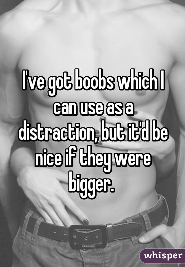 I've got boobs which I can use as a distraction, but it'd be nice if they were bigger. 