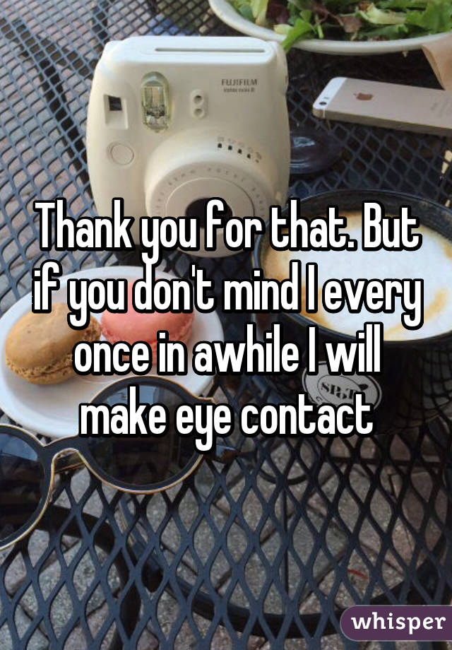 Thank you for that. But if you don't mind I every once in awhile I will make eye contact