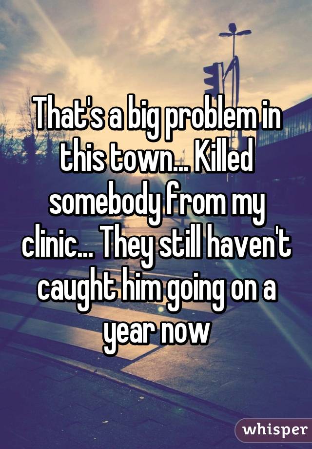 That's a big problem in this town... Killed somebody from my clinic... They still haven't caught him going on a year now