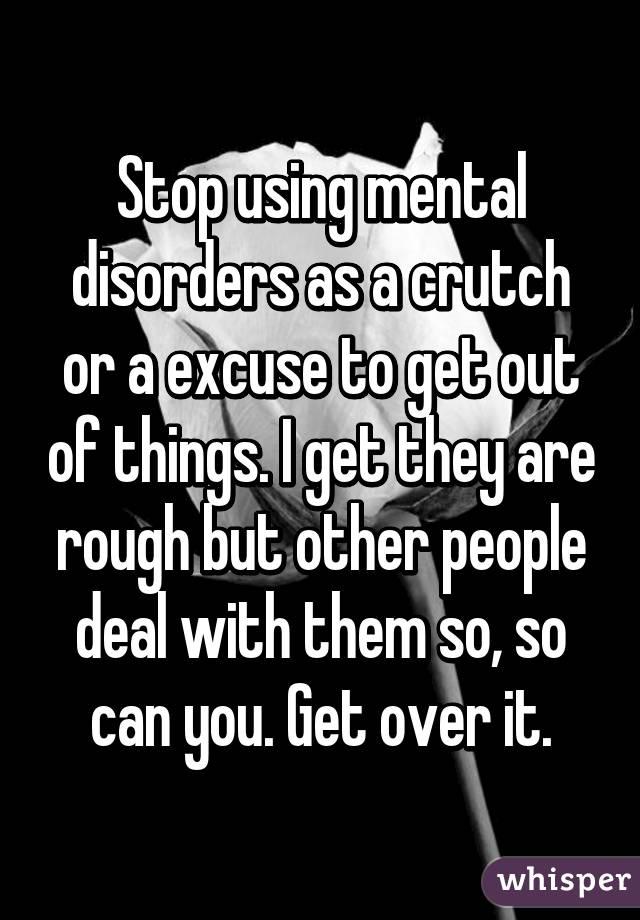 Stop Using Mental Disorders As A Crutch Or A Excuse To Get Out Of Things I Get They Are Rough