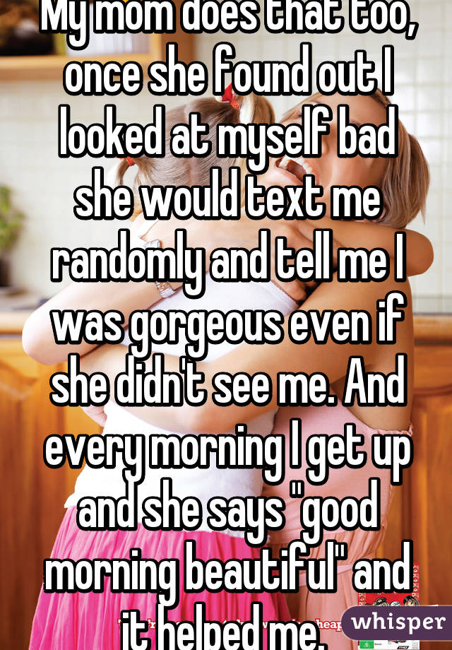 My mom does that too, once she found out I looked at myself bad she would text me randomly and tell me I was gorgeous even if she didn't see me. And every morning I get up and she says "good morning beautiful" and it helped me. 