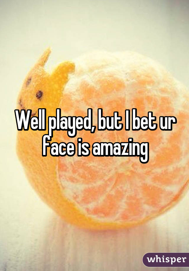 Well played, but I bet ur face is amazing