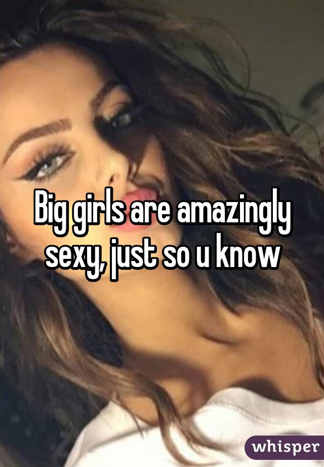 Big girls are amazingly sexy, just so u know