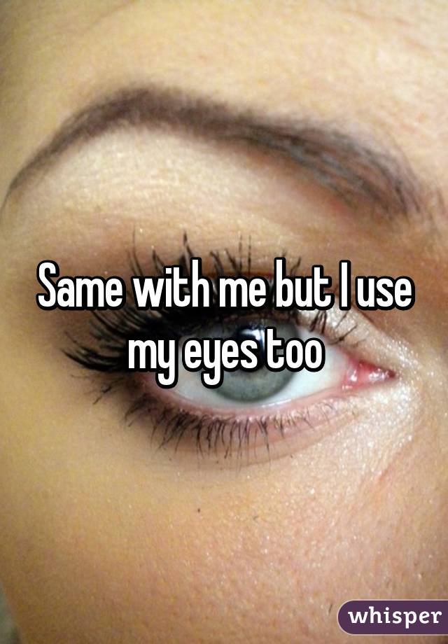 Same with me but I use my eyes too