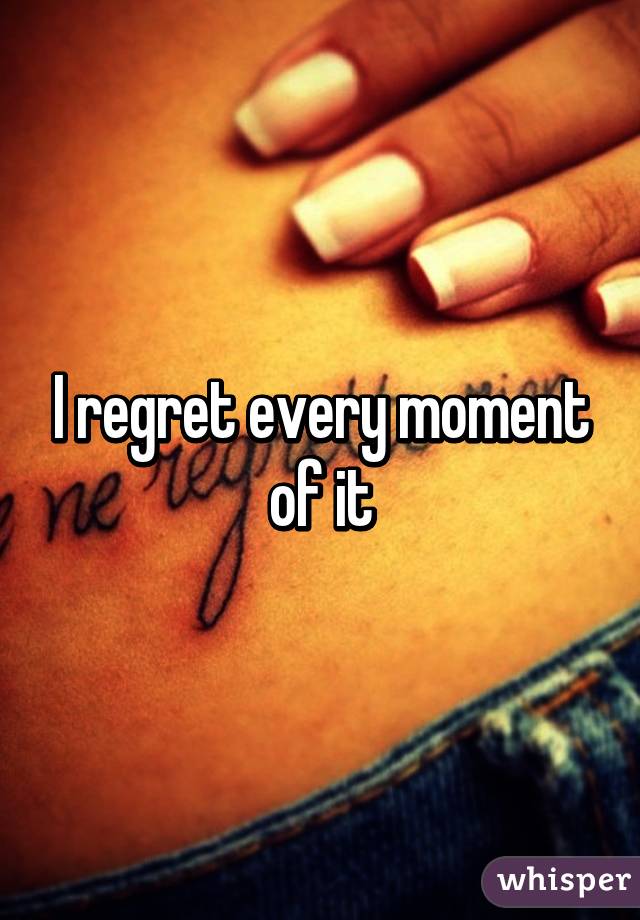 I regret every moment of it